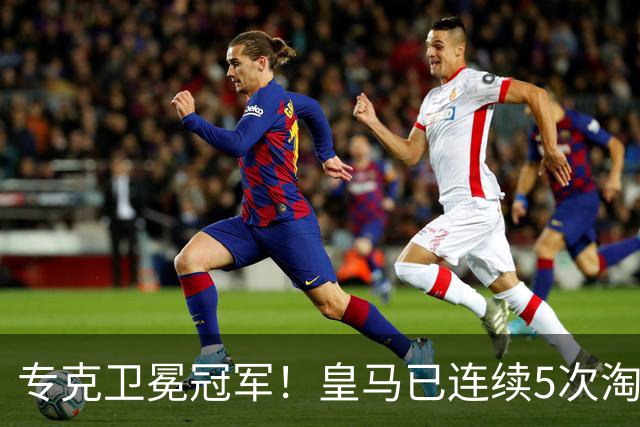 专克卫冕冠军！皇马已连续5次淘汰欧冠卫冕冠军