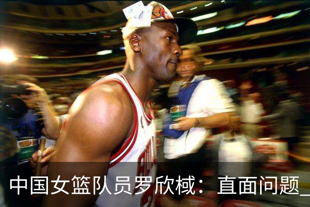 中国女篮队员罗欣棫：直面问题 力争铜牌