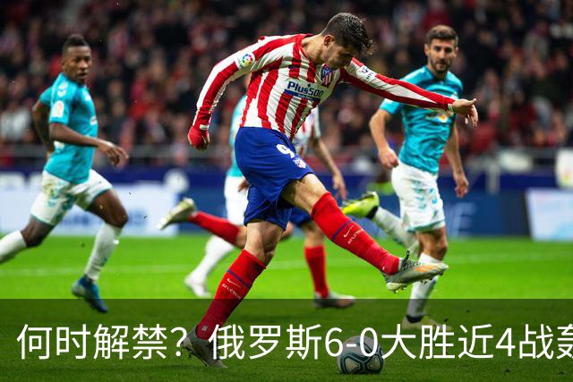 何时解禁？俄罗斯6-0大胜近4战轰14球0丢球，禁赛以来排名稳定30+