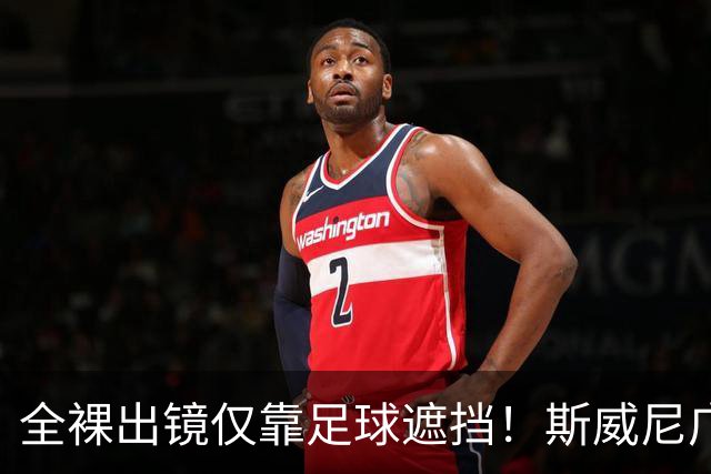 全裸出镜仅靠足球遮挡！斯威尼广告惹众怒，前女运动员直接开骂！