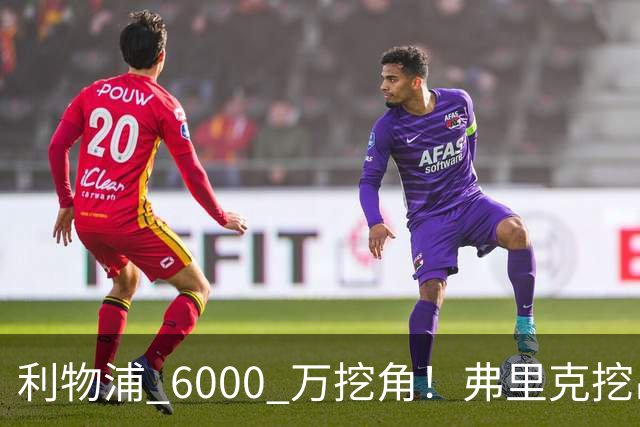 利物浦 6000 万挖角！弗里克挖出巴萨瑰宝，5 亿解约金锁死未来