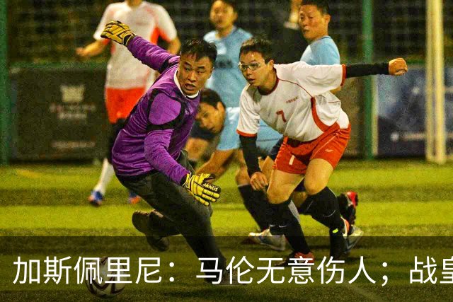 加斯佩里尼：马伦无意伤人；战皇马？他们是世界最强之一