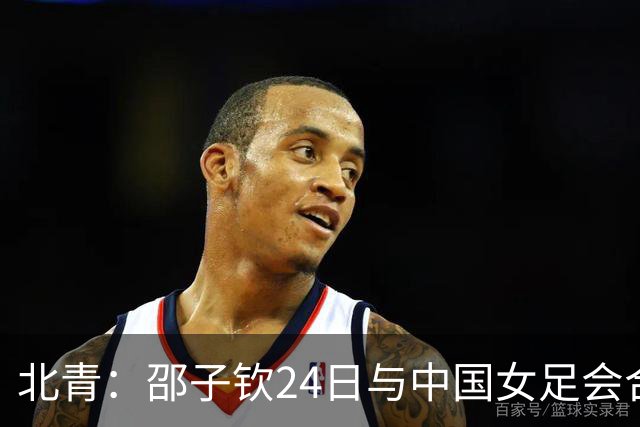 北青：邵子钦24日与中国女足会合，增强锋线储备