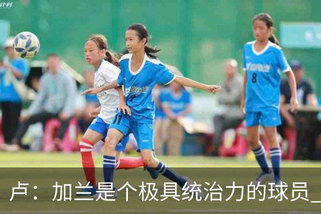 卢：加兰是个极具统治力的球员 他正在成为我们场内场外的领袖