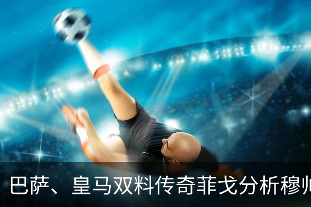 巴萨、皇马双料传奇菲戈分析穆帅的皇马会怎样限制巴萨天才亚马尔