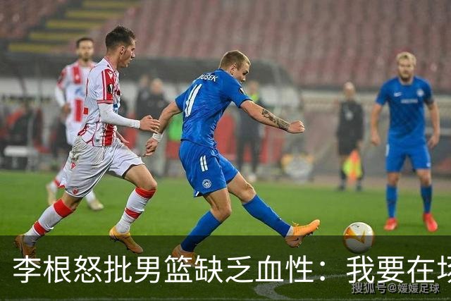 李根怒批男篮缺乏血性：我要在场高低撂倒一个！努力不够 拼命才行