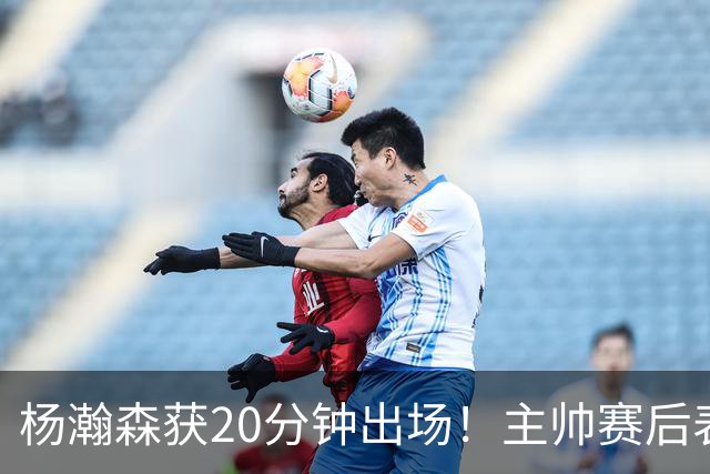杨瀚森获20分钟出场！主帅赛后表态明确，轮换地位基本稳了？