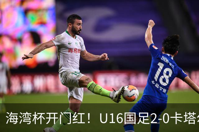 海湾杯开门红！U16国足2-0卡塔尔 袁博涵4分钟闪击 刘宇洋一条龙