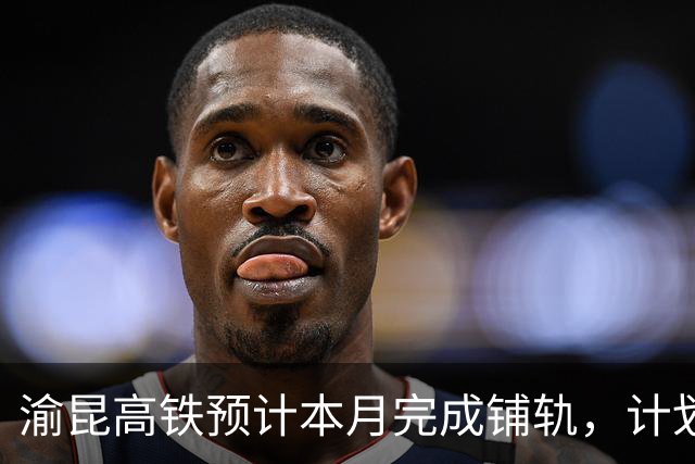 渝昆高铁预计本月完成铺轨，计划明年五一开通运行