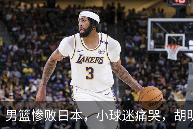 男篮惨败日本，小球迷痛哭，胡明轩自责不够狠，郭士强甩锅：赛前早已强调
