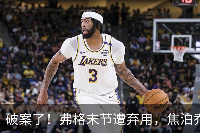 破案了！弗格末节遭弃用，焦泊乔有责任，4犯规被动，3原因不敢用