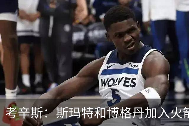 考辛斯：斯玛特和博格丹加入火箭 能为年轻球员提供季后赛经验