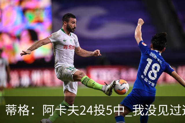 蒂格：阿卡夫24投5中 我没见过这么头铁的新秀