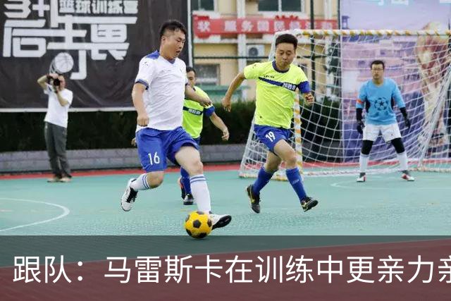 跟队：马雷斯卡在训练中更亲力亲为；桑巴本赛季将获更多机会