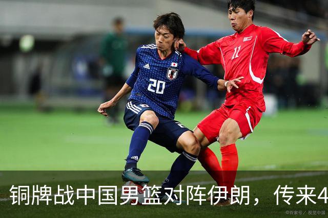 铜牌战中国男篮对阵伊朗，传来4好消息和2坏消息，男篮赢球有戏