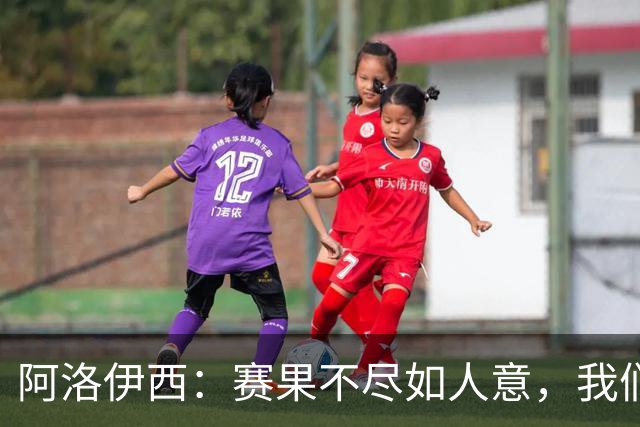 阿洛伊西：赛果不尽如人意，我们会重整旗鼓，努力赢下后面的比赛