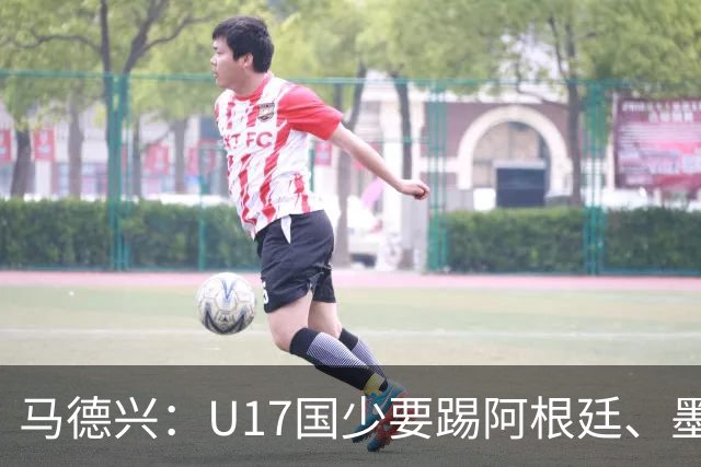 马德兴：U17国少要踢阿根廷、墨西哥和坦桑尼亚，可能再战阿森纳