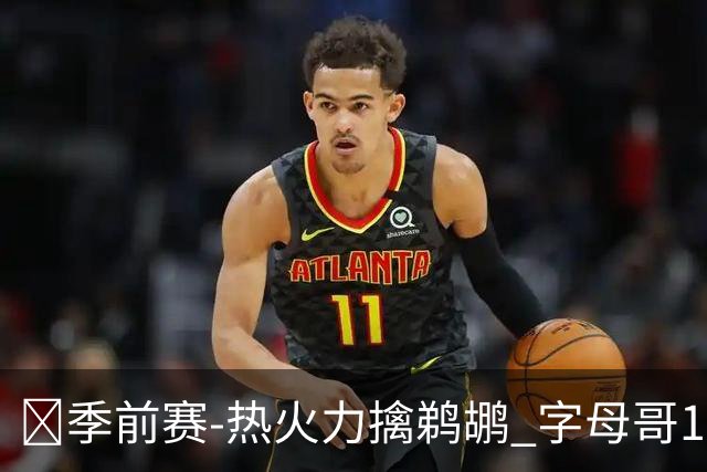 🏀季前赛-热火力擒鹈鹕 字母哥18+4+4 维金斯13分 普尔14分