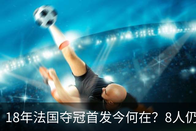 18年法国夺冠首发今何在？8人仍未退役，两名主力中卫31岁便挂靴
