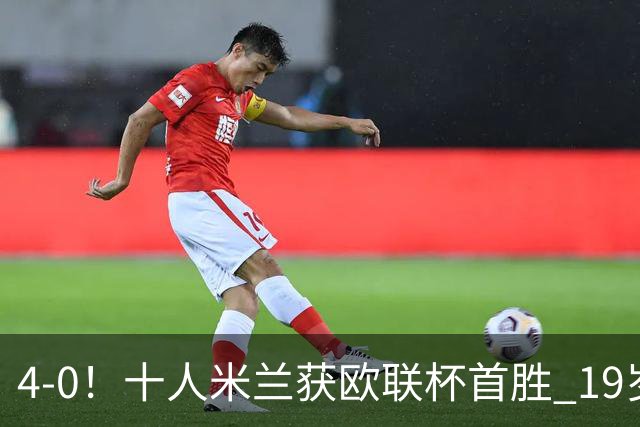 4-0！十人米兰获欧联杯首胜 19岁红星戴帽 8000万欧标王破5场球荒