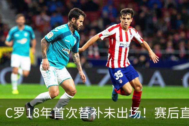 C罗18年首次替补未出场！赛后直接离场 主帅：本打算让他踢半小时